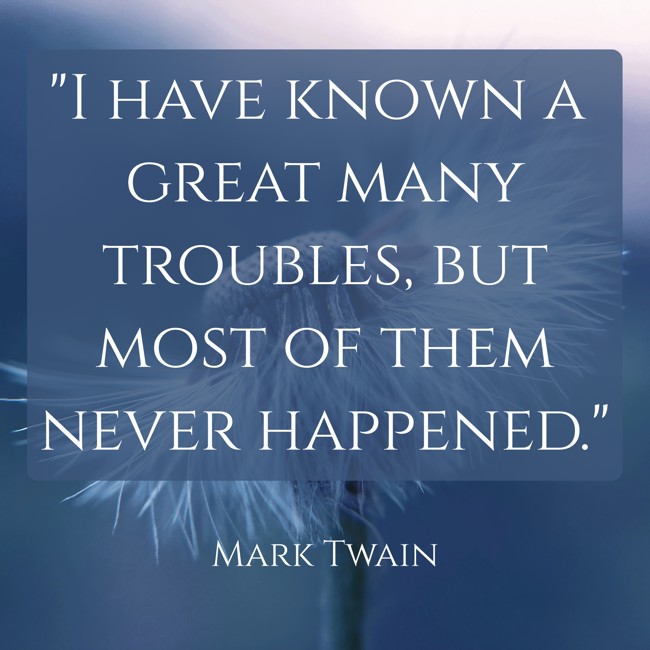 I have known a great many troubles, but most of them never happened. - Mark Twain
