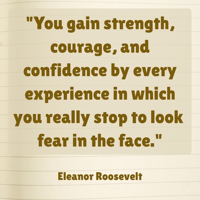 You gain strength, courage, and confidence by every experience in which you really stop to look fear in the face. - Eleanor Roosevelt