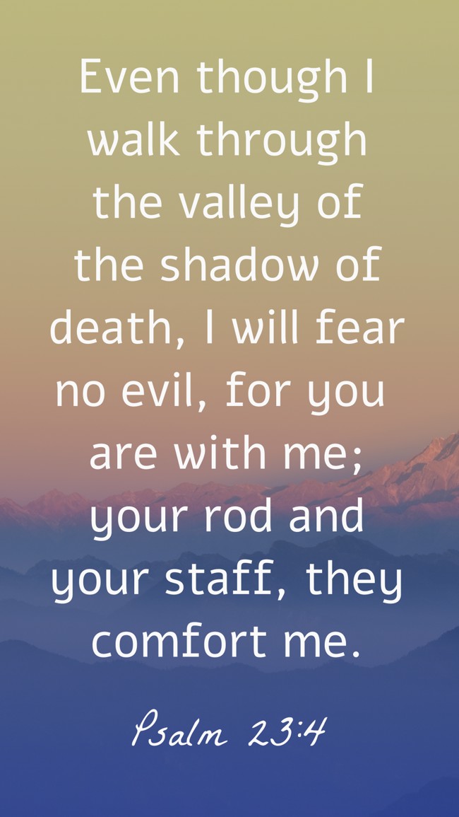 Even though I walk through the valley of the shadow of death, I will fear no evil, for you are with me; your rod and your staff, they comfort me. - Psalm 23:4