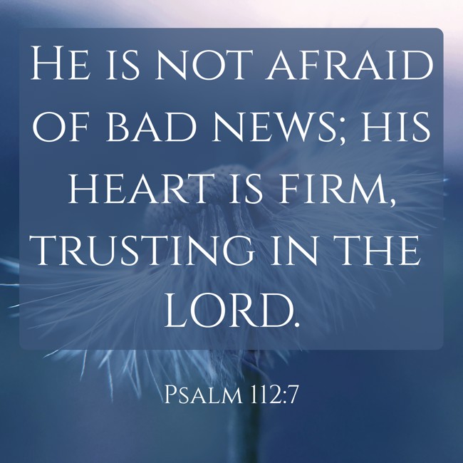 He is not afraid of bad news; his heart is firm, trusting in the LORD. - Psalm 112:7