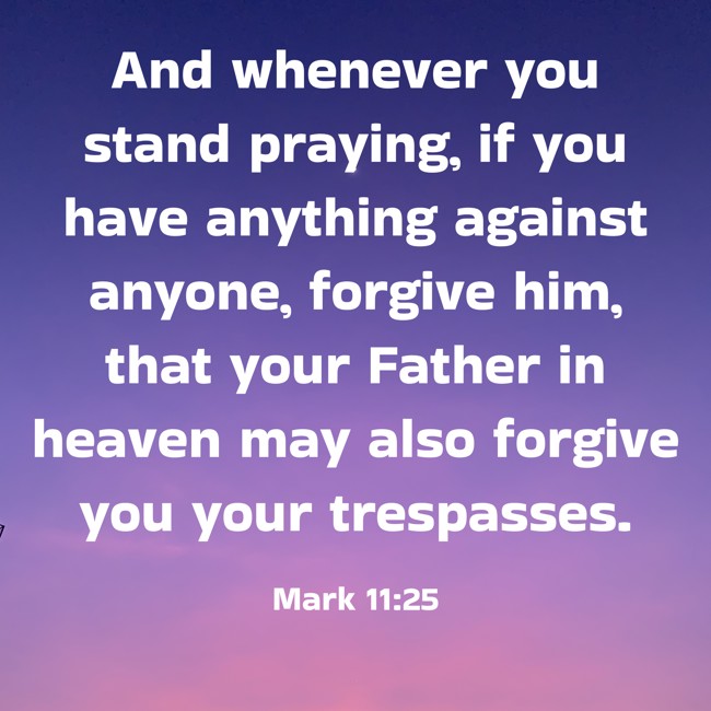 And whenever you stand praying, if you have anything against anyone, forgive him, that your Father in heaven may also forgive you your trespasses. - Mark 11:25