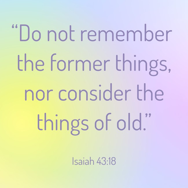 “Do not remember the former things, nor consider the things of old.” - Isaiah 43:18