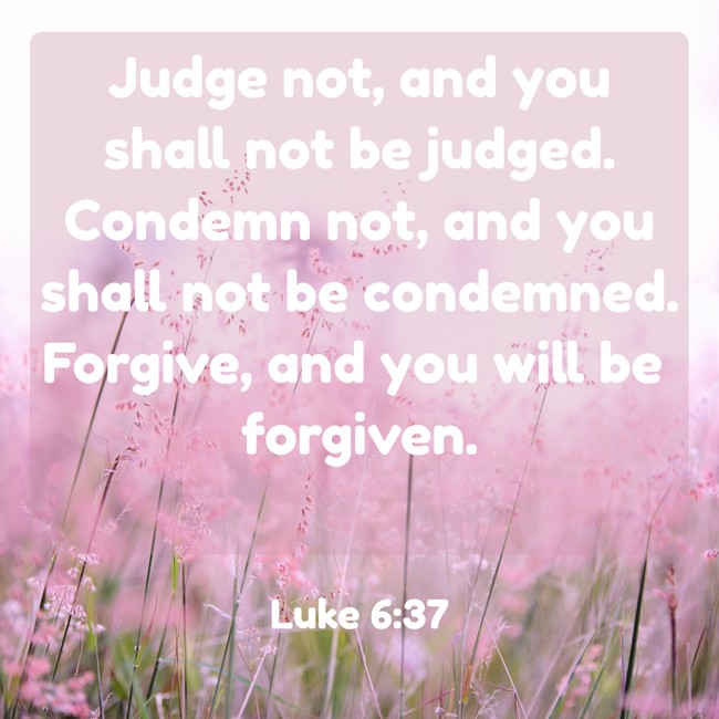 Judge not, and you shall not be judged. Condemn not, and you shall not be condemned. Forgive, and you will be forgiven. - Luke 6:37