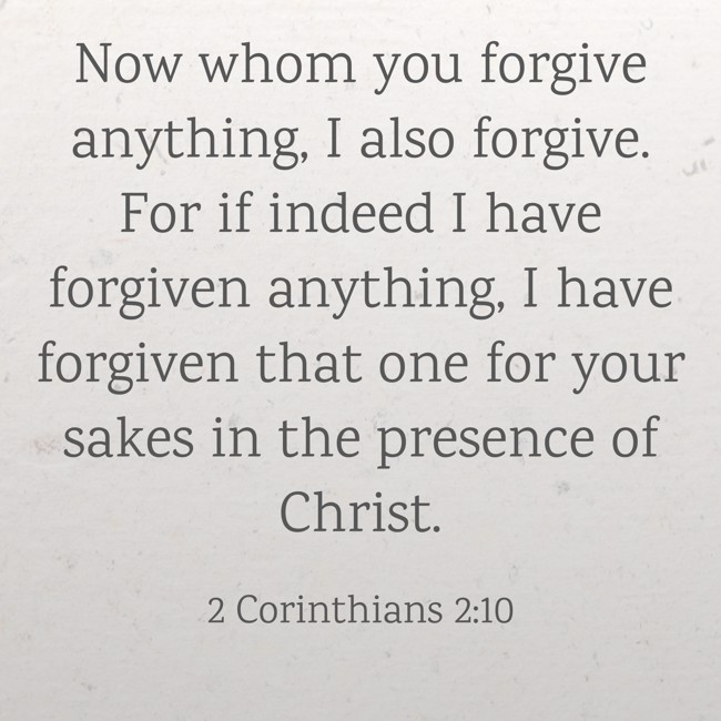 Now whom you forgive anything, I also forgive. For if indeed I have forgiven anything, I have forgiven that one for your sakes in the presence of Christ. - 2 Corinthians 2:10