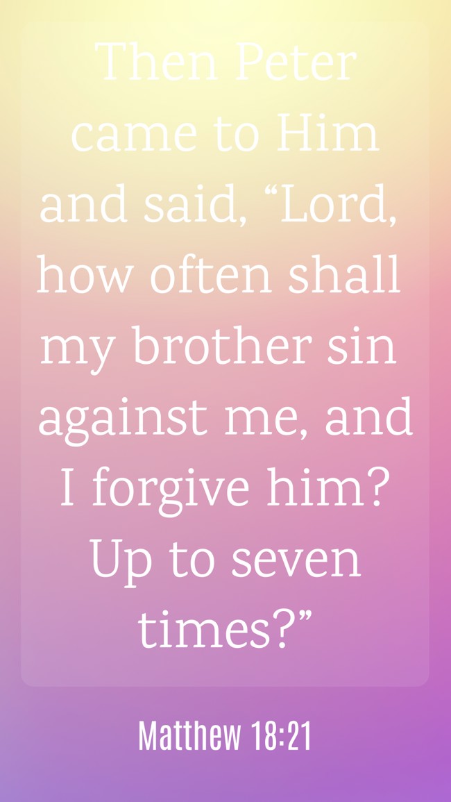 Then Peter came to Him and said, “Lord, how often shall my brother sin against me, and I forgive him? Up to seven times?” - Matthew 18:21