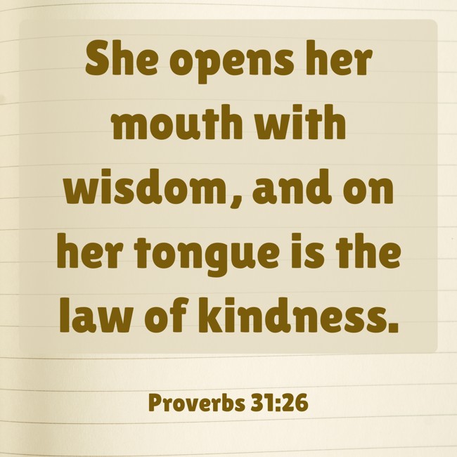  She opens her mouth with wisdom, and on her tongue is the law of kindness.   - Proverbs 31:26 