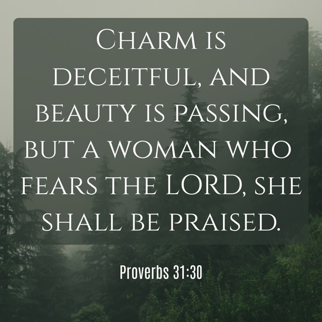 Charm is deceitful, and beauty is passing, but a woman who fears the LORD, she shall be praised.   - Proverbs 31:30 