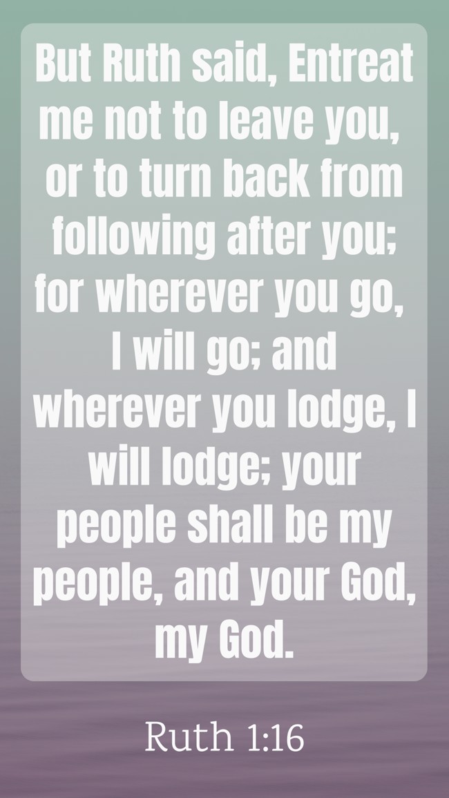  But Ruth said, Entreat me not to leave you, or to turn back from following after you; for wherever you go, I will go; and wherever you lodge, I will lodge; your people shall be my people, and your God, my God.   - Ruth 1:16 