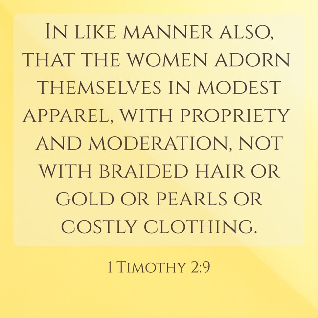  In like manner also, that the women adorn themselves in modest apparel, with propriety and moderation, not with braided hair or gold or pearls or costly clothing.   - 1 Timothy 2:9 