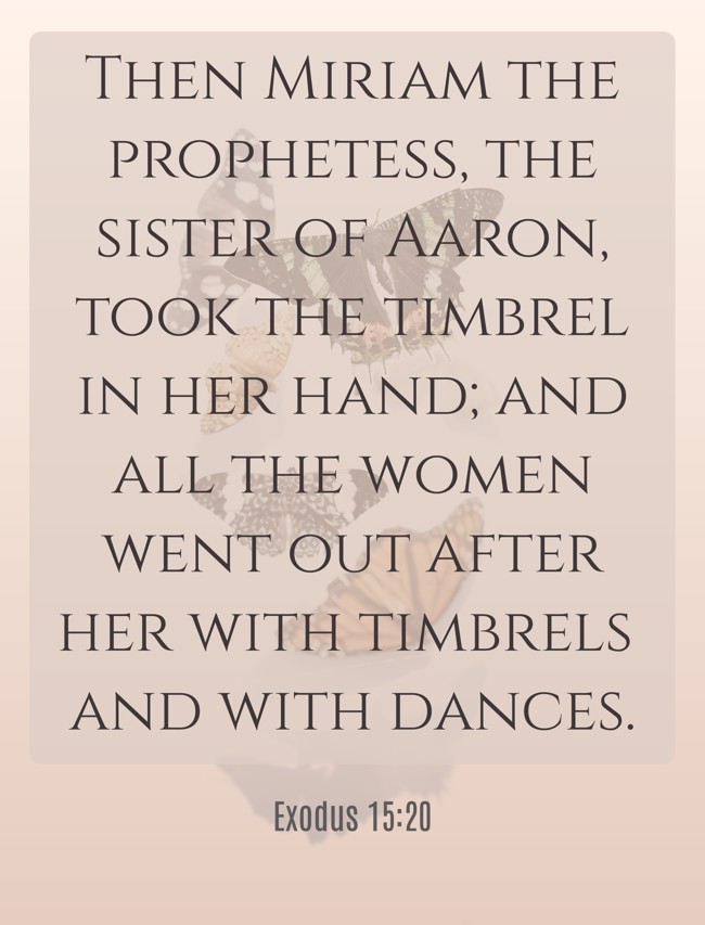  Then Miriam the prophetess, the sister of Aaron, took the timbrel in her hand; and all the women went out after her with timbrels and with dances.   - Exodus 15:20 