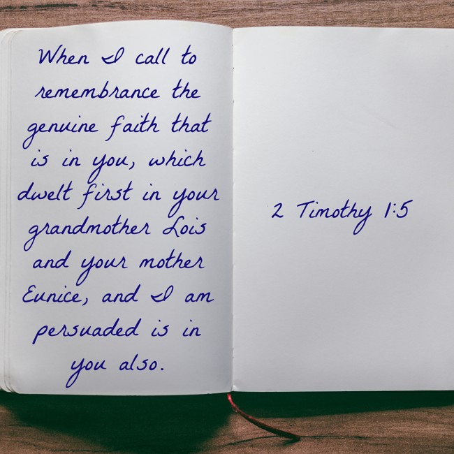  When I call to remembrance the genuine faith that is in you, which dwelt first in your grandmother Lois and your mother Eunice, and I am persuaded is in you also.   - 2 Timothy 1:5 