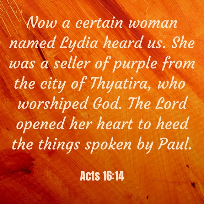  Now a certain woman named Lydia heard us. She was a seller of purple from the city of Thyatira, who worshiped God. The Lord opened her heart to heed the things spoken by Paul. - Acts 16:14 