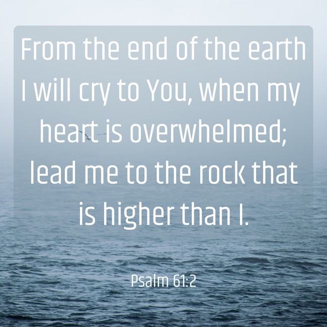 From the end of the earth I will cry to You, when my heart is overwhelmed; lead me to the rock that is higher than I. - Psalm 61:2