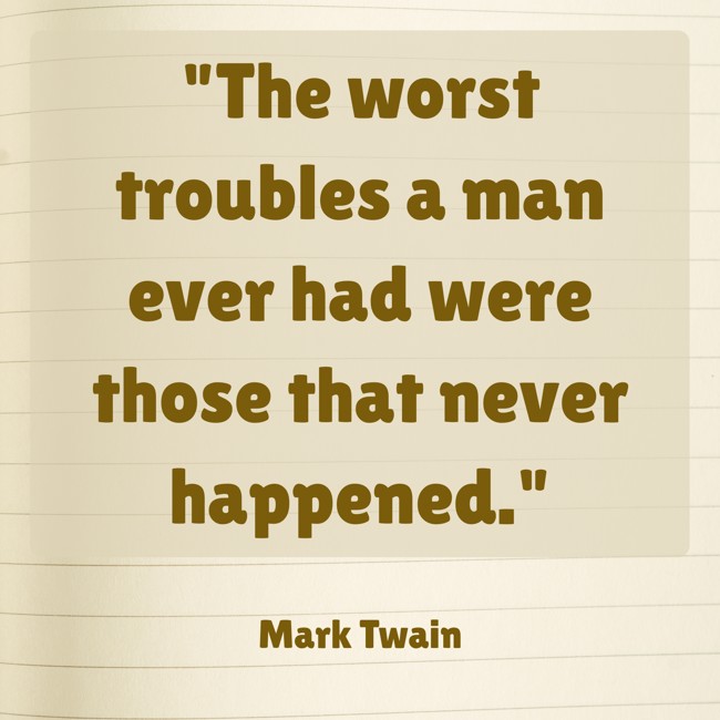 The worst troubles a man ever had were those that never happened. - Mark Twain