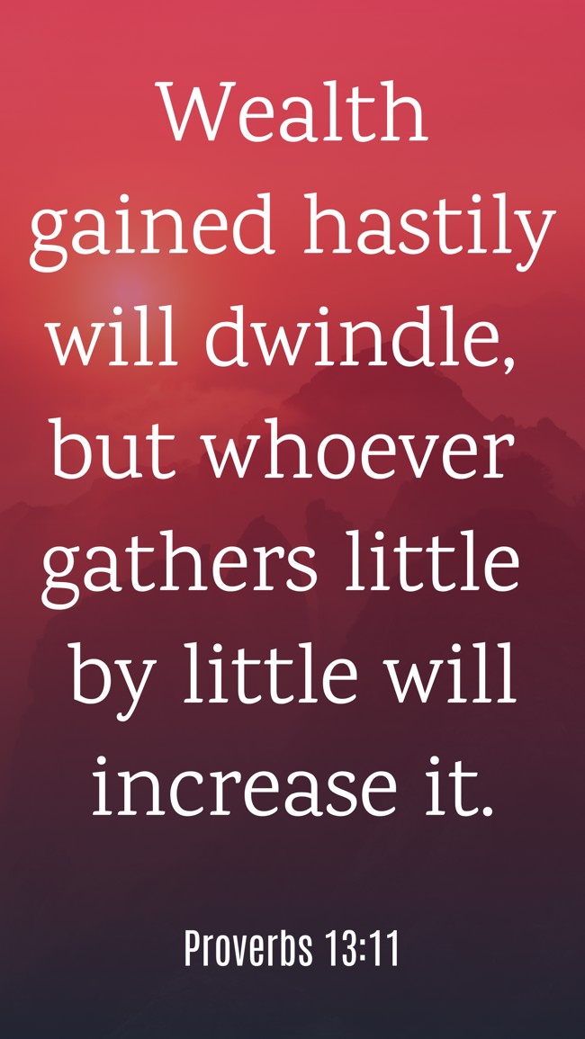 Wealth gained hastily will dwindle, but whoever gathers little by little will increase it. - Proverbs 13:11