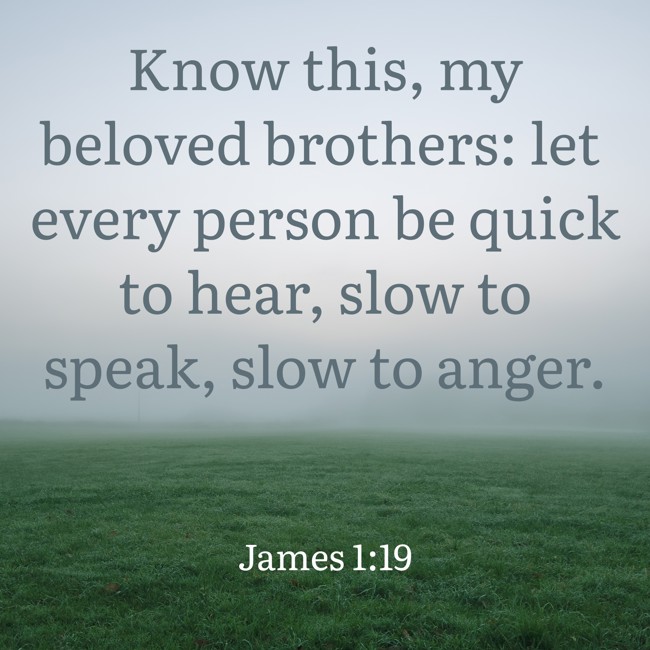 Know this, my beloved brothers: let every person be quick to hear, slow to speak, slow to anger. - James 1:19