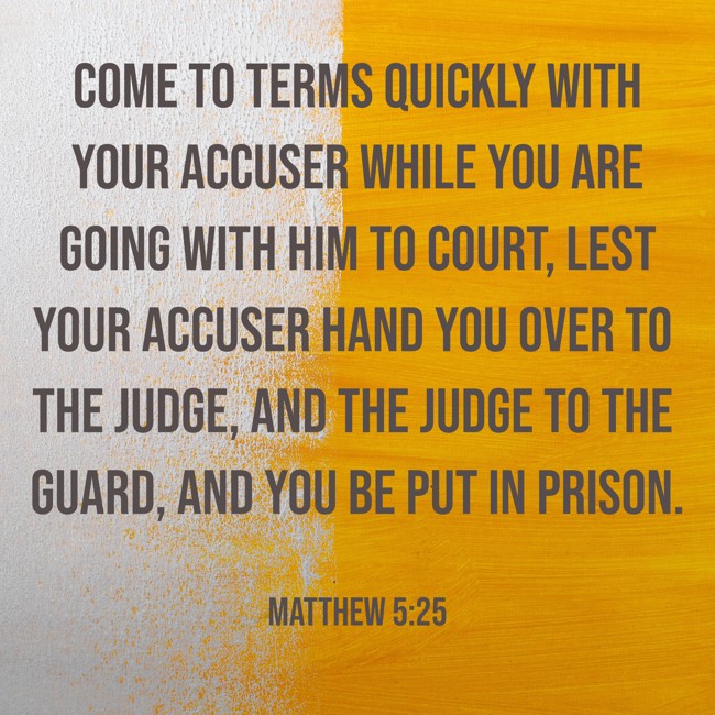 Come to terms quickly with your accuser while you are going with him to court, lest your accuser hand you over to the judge, and the judge to the guard, and you be put in prison. - Matthew 5:25