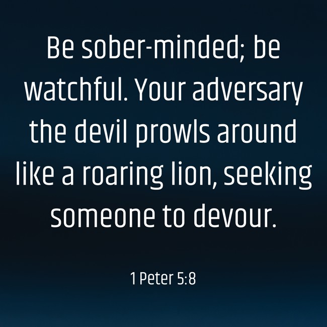 Be sober-minded; be watchful. Your adversary the devil prowls around like a roaring lion, seeking someone to devour. - 1 Peter 5:8
