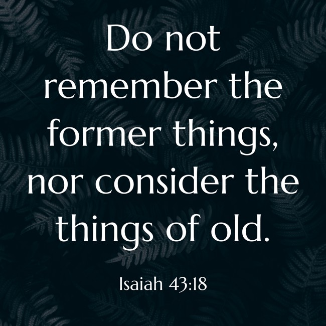 Do not remember the former things, nor consider the things of old. - Isaiah 43:18