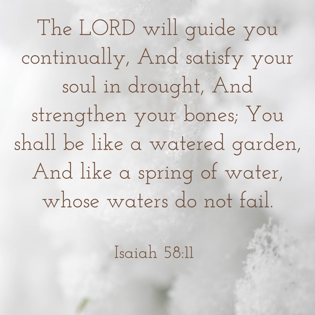The LORD will guide you continually, And satisfy your soul in drought, And strengthen your bones; You shall be like a watered garden, And like a spring of water, whose waters do not fail. - Isaiah 58:11