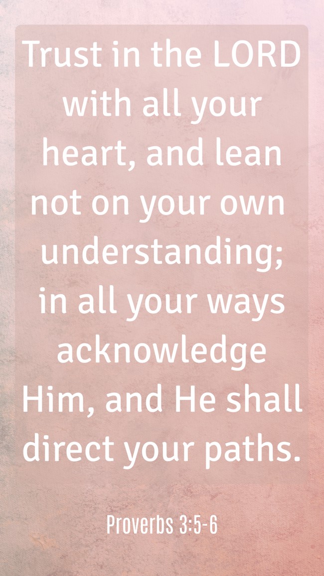 Trust in the LORD with all your heart, and lean not on your own understanding; in all your ways acknowledge Him, and He shall direct your paths. - Proverbs 3:5-6