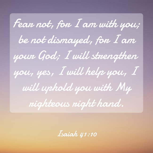 Fear not, for I am with you; be not dismayed, for I am your God; I will strengthen you, yes, I will help you, I will uphold you with My righteous right hand. - Isaiah 41:10