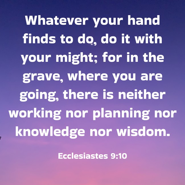 Whatever your hand finds to do, do it with your might; for in the grave, where you are going, there is neither working nor planning nor knowledge nor wisdom. - Ecclesiastes 9:10