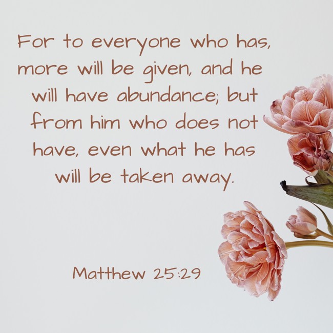 For to everyone who has, more will be given, and he will have abundance; but from him who does not have, even what he has will be taken away. - Matthew 25:29