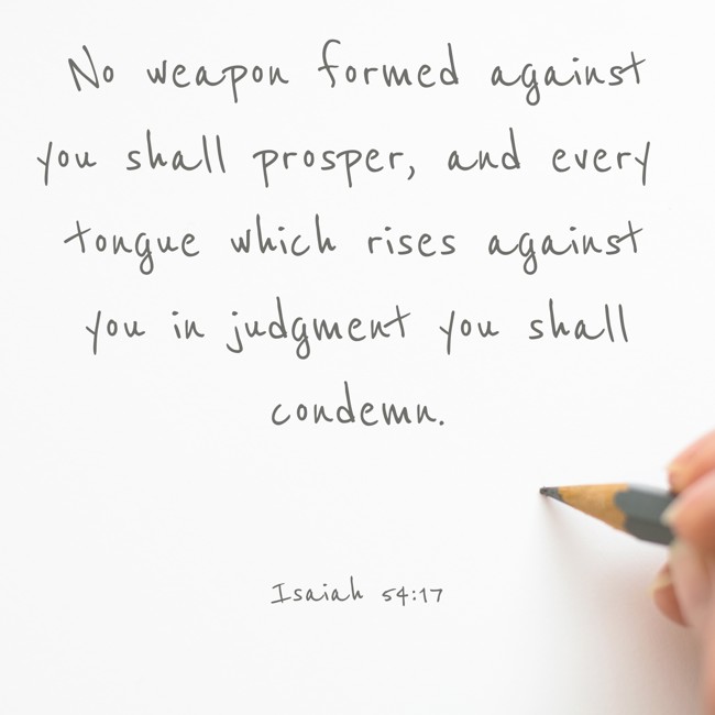 No weapon formed against you shall prosper, and every tongue which rises against you in judgment you shall condemn. - Isaiah 54:17