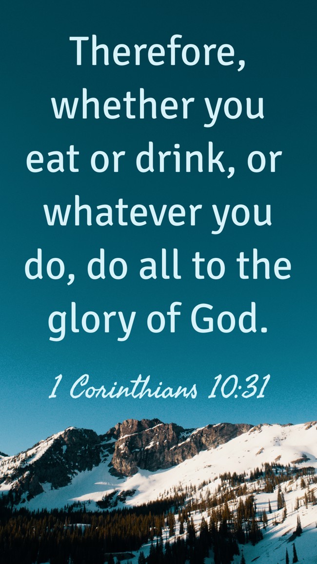 Therefore, whether you eat or drink, or whatever you do, do all to the glory of God. - 1 Corinthians 10:31