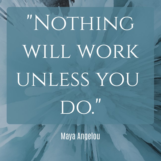 Nothing will work unless you do. - Maya Angelou