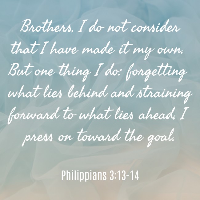 Brothers, I do not consider that I have made it my own. But one thing I do: forgetting what lies behind and straining forward to what lies ahead, I press on toward the goal. - Philippians 3:13-14