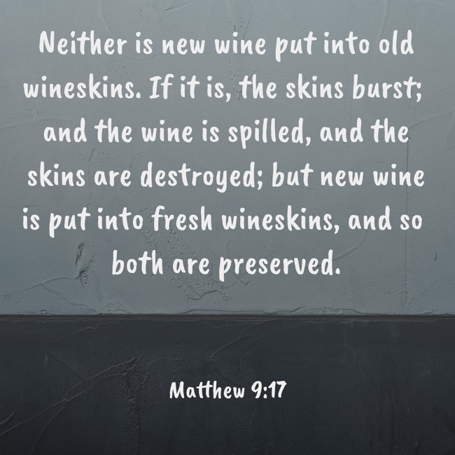 Neither is new wine put into old wineskins. If it is, the skins burst; and the wine is spilled, and the skins are destroyed; but new wine is put into fresh wineskins, and so both are preserved. - Matthew 9:17