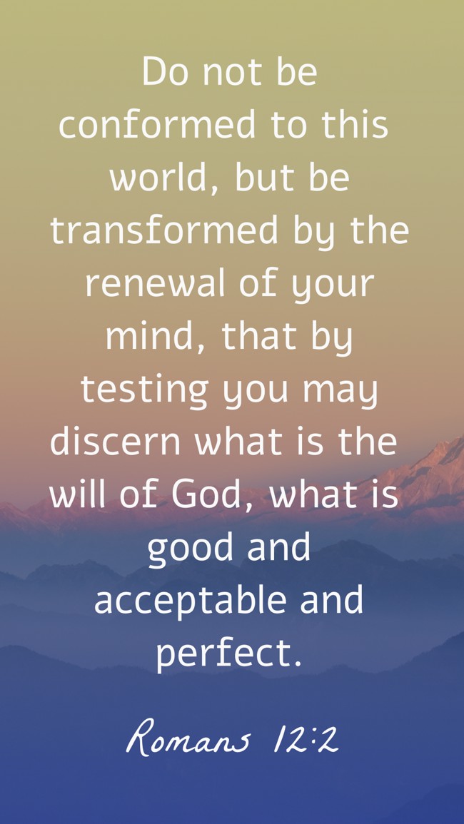 Do not be conformed to this world, but be transformed by the renewal of your mind, that by testing you may discern what is the will of God, what is good and acceptable and perfect. - Romans 12:2