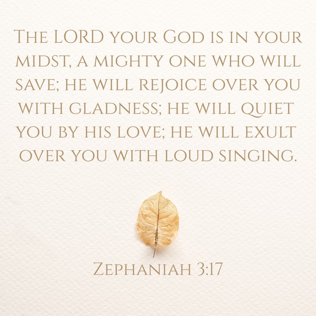 The LORD your God is in your midst, a mighty one who will save; he will rejoice over you with gladness; he will quiet you by his love; he will exult over you with loud singing. - Zephaniah 3:17