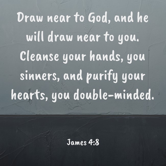 Draw near to God, and he will draw near to you. Cleanse your hands, you sinners, and purify your hearts, you double-minded. - James 4:8