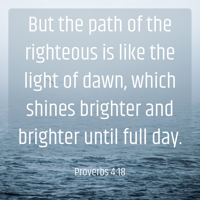 But the path of the righteous is like the light of dawn, which shines brighter and brighter until full day. - Proverbs 4:18