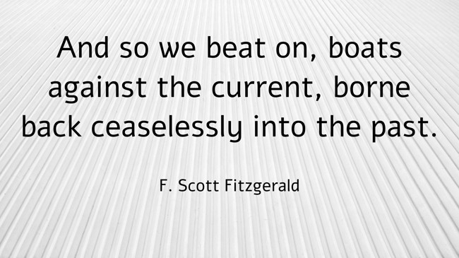 And so we beat on, boats against the current, borne back ceaselessly into the past. - F. Scott Fitzgerald