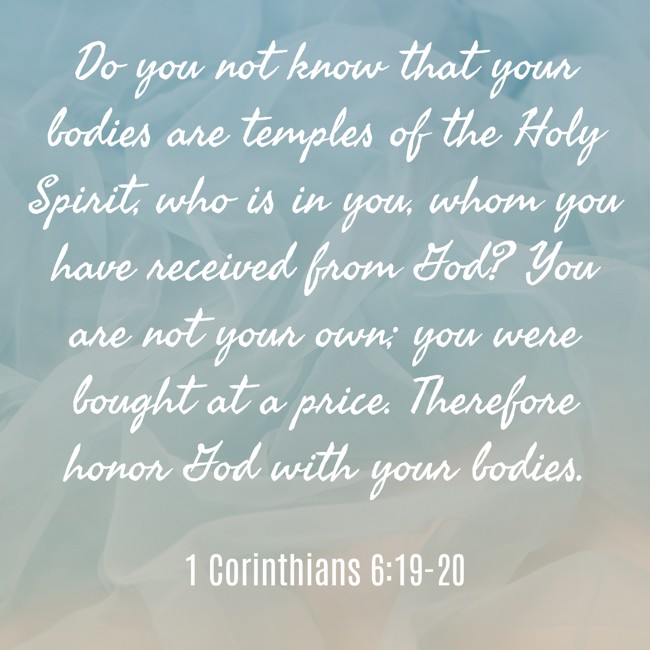 Do you not know that your bodies are temples of the Holy Spirit, who is in you, whom you have received from God? You are not your own; you were bought at a price. Therefore honor God with your bodies. - 1 Corinthians 6:19-20