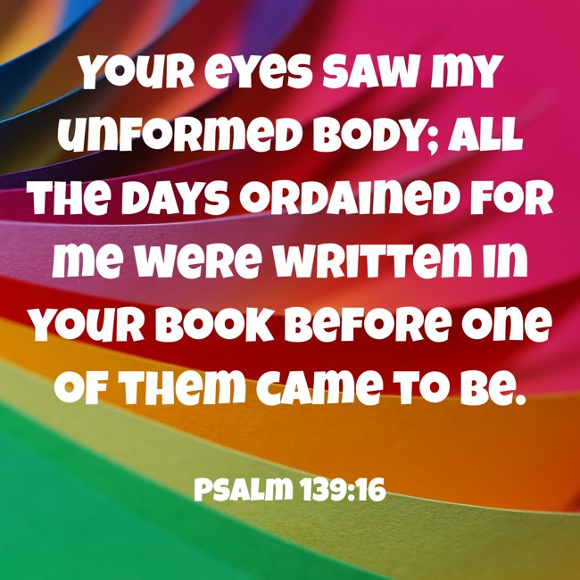 Your eyes saw my unformed body; all the days ordained for me were written in your book before one of them came to be. - Psalm 139:16