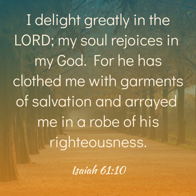 I delight greatly in the LORD; my soul rejoices in my God. For he has clothed me with garments of salvation and arrayed me in a robe of his righteousness. - Isaiah 61:10