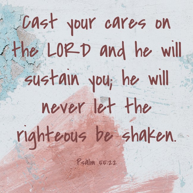 Cast your cares on the LORD and he will sustain you; he will never let the righteous be shaken. - Psalm 55:22