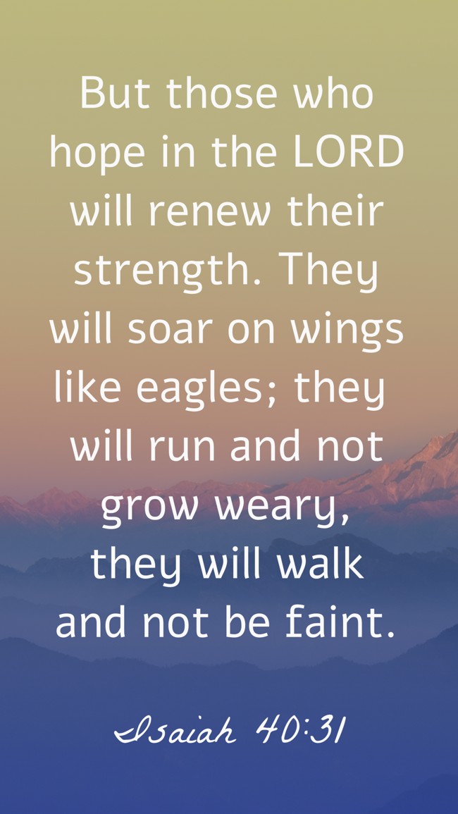 But those who hope in the LORD will renew their strength. They will soar on wings like eagles; they will run and not grow weary, they will walk and not be faint. - Isaiah 40:31