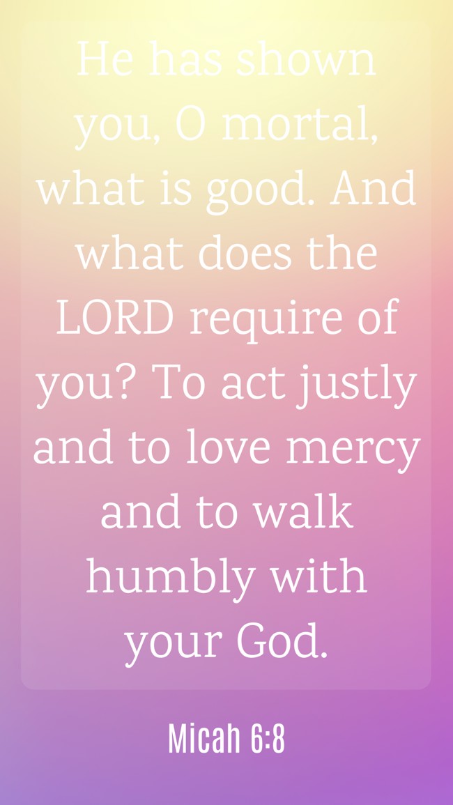 He has shown you, O mortal, what is good. And what does the LORD require of you? To act justly and to love mercy and to walk humbly with your God. - Micah 6:8