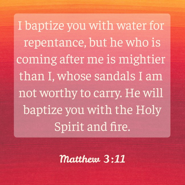 I baptize you with water for repentance, but he who is coming after me is mightier than I, whose sandals I am not worthy to carry. He will baptize you with the Holy Spirit and fire. - Matthew 3:11