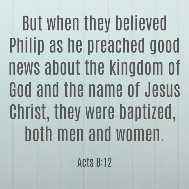 But when they believed Philip as he preached good news about the kingdom of God and the name of Jesus Christ, they were baptized, both men and women. - Acts 8:12