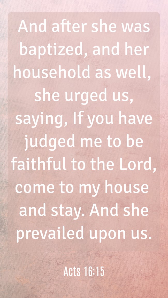 And after she was baptized, and her household as well, she urged us, saying, If you have judged me to be faithful to the Lord, come to my house and stay. And she prevailed upon us. - Acts 16:15