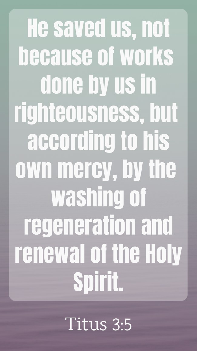 He saved us, not because of works done by us in righteousness, but according to his own mercy, by the washing of regeneration and renewal of the Holy Spirit. - Titus 3:5