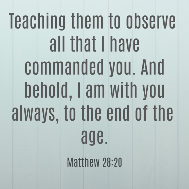 Teaching them to observe all that I have commanded you. And behold, I am with you always, to the end of the age. - Matthew 28:20