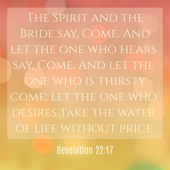 The Spirit and the Bride say, Come. And let the one who hears say, Come. And let the one who is thirsty come; let the one who desires take the water of life without price. - Revelation 22:17
